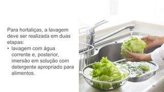 18
Para hortaliças, a lavagem
deve ser realizada em duas
etapas:
• lavagem com água
corrente e, posterior,
imersão em solução com
detergente apropriado para
alimentos.
 