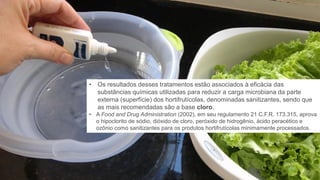 20
• Os resultados desses tratamentos estão associados à eficácia das
substâncias químicas utilizadas para reduzir a carga microbiana da parte
externa (superfície) dos hortifrutícolas, denominadas sanitizantes, sendo que
as mais recomendadas são a base cloro.
• A Food and Drug Administration (2002), em seu regulamento 21 C.F.R. 173.315, aprova
o hipoclorito de sódio, dióxido de cloro, peróxido de hidrogênio, ácido peracético e
ozônio como sanitizantes para os produtos hortifrutícolas minimamente processados.
 