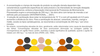 21
• A concentração e o tempo de imersão do produto na solução clorada dependem das
características superficiais específicas de cada produto e da intensidade de remoção desejada
dos microrganismos, embora a Associação Internacional de Produtores de Minimamente
Processados sugira a concentração de 200 mg L-1 de cloro ativo com tempo de imersão a ser
definido pelo processador (INTERNATIONAL..., 2001).
• A solução de sanitização deve estar na temperatura de 15 °C e com pH ajustado em 6,5 para
aumentar a eficiência do cloro. Para a sanitização de abacaxi, carambola, mamão, manga e
melão, exceto os tipos cantaloupensis, se recomenda a concentração de 200 mg L-1 por cinco
minutos
• No entanto, concentrações elevadas de cloro, geralmente, estão relacionadas como causa de descoloração
das folhas. Concentrações elevadas de cloro promoveram diminuição na contagem padrão de
microrganismos em agrião fresco; porém, acarretou a perda significativa de qualidade, quando o agrião foi
tratado com 300 mg L-1 ou mais de cloro (PARK; LEE, 1995).
 