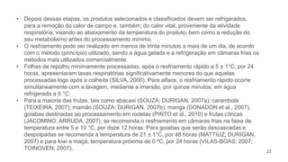 22
• Depois dessas etapas, os produtos selecionados e classificados devem ser refrigerados,
para a remoção do calor de campo e, também, do calor vital, proveniente da atividade
respiratória, visando ao abaixamento da temperatura do produto, bem como a redução do
seu metabolismo antes do processamento mínimo.
• O resfriamento pode ser realizado em menos de trinta minutos a mais de um dia, de acordo
com o método (princípio) utilizado, sendo a água gelada e a refrigeração em câmaras frias os
métodos mais utilizados comercialmente.
• Folhas de repolho minimamente processadas, após o resfriamento rápido a 5 ± 1°C, por 24
horas, apresentaram taxas respiratórias significativamente menores do que aquelas
processadas logo após a colheita (SILVA, 2000). Para alface, o resfriamento rápido ocorre
simultaneamente com a lavagem, mediante a imersão, por quinze minutos, em água
refrigerada a 5 °C.
• Para a maioria das frutas, tais como abacaxi (SOUZA; DURIGAN, 2007a); carambola
(TEIXEIRA, 2007); mamão (SOUZA; DURIGAN, 2007b); manga (DONADON et al., 2007),
goiabas destinadas ao processamento em rodelas (PINTO et al., 2010) e frutas cítricas
(JACOMINO; ARRUDA, 2007), se recomenda o resfriamento em câmaras frias na faixa de
temperatura entre 5 e 10 °C, por doze 12 horas. Para goiabas que serão descascadas e
despolpadas se recomenda a temperatura de 21 ± 1°C, por 48 horas (MATTIUZ; DURIGAN,
2007) e para kiwi e maçã, temperatura próxima de 0 ºC, por 24 horas (VILAS-BOAS; 2007;
TOINOVEN; 2007).
 