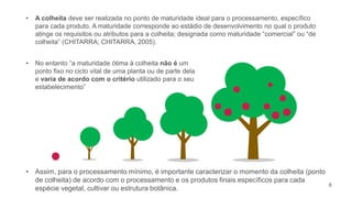 2
• A colheita deve ser realizada no ponto de maturidade ideal para o processamento, específico
para cada produto. A maturidade corresponde ao estádio de desenvolvimento no qual o produto
atinge os requisitos ou atributos para a colheita; designada como maturidade “comercial” ou “de
colheita” (CHITARRA; CHITARRA, 2005).
• No entanto “a maturidade ótima à colheita não é um
ponto fixo no ciclo vital de uma planta ou de parte dela
e varia de acordo com o critério utilizado para o seu
estabelecimento”
• Assim, para o processamento mínimo, é importante caracterizar o momento da colheita (ponto
de colheita) de acordo com o processamento e os produtos finais específicos para cada
espécie vegetal, cultivar ou estrutura botânica.
6
 