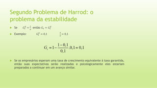 Segundo Problema de Harrod: o
problema da estabilidade
 Se 𝐺𝑡
𝐸
=
𝑠
𝑣
então 𝐺𝑡 = 𝐺𝑡
𝐸
 Exemplo: 𝐺𝑡
𝐸
= 0,1
𝑠
𝑣
= 0,1
 Se os empresários esperam uma taxa de crescimento equivalente à taxa garantida,
então suas expectativas serão realizadas e psicologicamente eles estariam
preparados a continuar em um avanço similar.
 