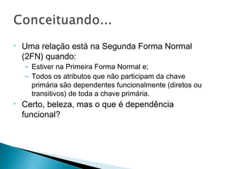 • Uma relação está na Segunda Forma Normal
(2FN) quando:
– Estiver na Primeira Forma Normal e;
– Todos os atributos que não participam da chave
primária são dependentes funcionalmente (diretos ou
transitivos) de toda a chave primária.
• Certo, beleza, mas o que é dependência
funcional?
 