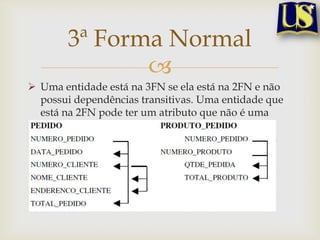 3ª Forma Normal

 Uma entidade está na 3FN se ela está na 2FN e não
possui dependências transitivas. Uma entidade que
está na 2FN pode ter um atributo que não é uma
chave mas que por si identifica outros atributos.
Refere-se a isto como uma dependência transitiva.

 