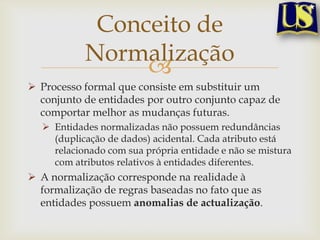 Conceito de
Normalização

 Processo formal que consiste em substituir um
conjunto de entidades por outro conjunto capaz de
comportar melhor as mudanças futuras.
 Entidades normalizadas não possuem redundâncias
(duplicação de dados) acidental. Cada atributo está
relacionado com sua própria entidade e não se mistura
com atributos relativos à entidades diferentes.

 A normalização corresponde na realidade à
formalização de regras baseadas no fato que as
entidades possuem anomalias de actualização.

 