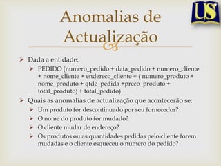 Anomalias de
Actualização

 Dada a entidade:
 PEDIDO (numero_pedido + data_pedido + numero_cliente
+ nome_cliente + endereco_cliente + ( numero_produto +
nome_produto + qtde_pedida +preco_produto +
total_produto) + total_pedido)

 Quais as anomalias de actualização que acontecerão se:





Um produto for descontinuado por seu fornecedor?
O nome do produto for mudado?
O cliente mudar de endereço?
Os produtos ou as quantidades pedidas pelo cliente forem
mudadas e o cliente esqueceu o número do pedido?

 