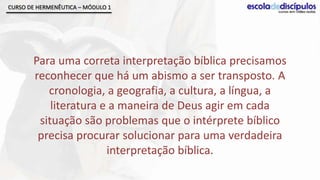 CURSO DE HERMENÊUTICA – MÓDULO 1




       Para uma correta interpretação bíblica precisamos
       reconhecer que há um abismo a ser transposto. A
          cronologia, a geografia, a cultura, a língua, a
           literatura e a maneira de Deus agir em cada
        situação são problemas que o intérprete bíblico
        precisa procurar solucionar para uma verdadeira
                       interpretação bíblica.
 