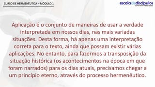 CURSO DE HERMENÊUTICA – MÓDULO 1




    Aplicação é o conjunto de maneiras de usar a verdade
        interpretada em nossos dias, nas mais variadas
    situações. Desta forma, há apenas uma interpretação
     correta para o texto, ainda que possam existir várias
  aplicações. No entanto, para fazermos a transposição da
   situação histórica (os acontecimentos na época em que
  foram narrados) para os dias atuais, precisamos chegar a
  um princípio eterno, através do processo hermenêutico.
 