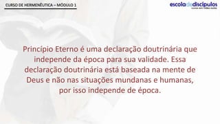 CURSO DE HERMENÊUTICA – MÓDULO 1




       Princípio Eterno é uma declaração doutrinária que
          independe da época para sua validade. Essa
       declaração doutrinária está baseada na mente de
        Deus e não nas situações mundanas e humanas,
                  por isso independe de época.
 