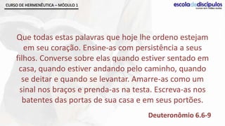 CURSO DE HERMENÊUTICA – MÓDULO 1




    Que todas estas palavras que hoje lhe ordeno estejam
       em seu coração. Ensine-as com persistência a seus
    filhos. Converse sobre elas quando estiver sentado em
     casa, quando estiver andando pelo caminho, quando
      se deitar e quando se levantar. Amarre-as como um
     sinal nos braços e prenda-as na testa. Escreva-as nos
      batentes das portas de sua casa e em seus portões.
                                         Deuteronômio 6.6-9
 