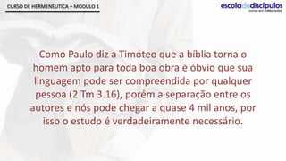 CURSO DE HERMENÊUTICA – MÓDULO 1




          Como Paulo diz a Timóteo que a bíblia torna o
        homem apto para toda boa obra é óbvio que sua
        linguagem pode ser compreendida por qualquer
        pessoa (2 Tm 3.16), porém a separação entre os
       autores e nós pode chegar a quase 4 mil anos, por
           isso o estudo é verdadeiramente necessário.
 