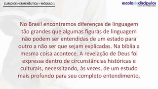 CURSO DE HERMENÊUTICA – MÓDULO 1




        No Brasil encontramos diferenças de linguagem
         tão grandes que algumas figuras de linguagem
          não podem ser entendidas de um estado para
        outro a não ser que sejam explicadas. Na bíblia a
         mesma coisa acontece. A revelação de Deus foi
          expressa dentro de circunstâncias históricas e
         culturais, necessitando, às vezes, de um estudo
        mais profundo para seu completo entendimento.
 