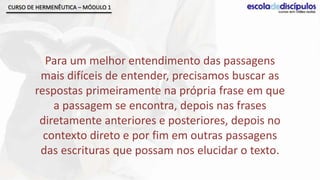 CURSO DE HERMENÊUTICA – MÓDULO 1




          Para um melhor entendimento das passagens
         mais difíceis de entender, precisamos buscar as
        respostas primeiramente na própria frase em que
            a passagem se encontra, depois nas frases
         diretamente anteriores e posteriores, depois no
          contexto direto e por fim em outras passagens
         das escrituras que possam nos elucidar o texto.
 