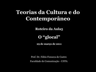 Teorias da Cultura e do Contemporâneo Roteiro da Aula5 O “glocal” 29 de março de 2011 Prof. Dr. Fábio Fonseca de Castro Faculdade de Comunicação - UFPA 