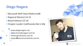 Data Science Institute
Diego Nogare
Σ Microsoft MVP Data Platform|08
Σ Regional Mentor|14-15
Σ Board Advisor|15-16
Σ Chapter Leader Codificando.Net e SQL
Σ www.diegonogare.net
Σ www.livrosdonogare.com.br
Σ www.ngrsolutions.com.br
Σ www.datascienceinstitute.com.br