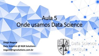 Aula 5
Onde usamos Data Science
Diego Nogare
Data Scientist @ NGR Solutions
nogare@ngrsolutions.com.br
Data Science
Institute
 