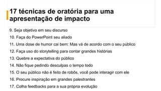 17 técnicas de oratória para uma
apresentação de impacto
9. Seja objetivo em seu discurso
10. Faça do PowerPoint seu aliado
11. Uma dose de humor cai bem: Mas vá de acordo com o seu público
12. Faça uso do storytelling para contar grandes histórias
13. Quebre a expectativa do público
14. Não fique pedindo desculpas o tempo todo
15. O seu público não é feito de robôs, você pode interagir com ele
16. Procure inspiração em grandes palestrantes
17. Colha feedbacks para a sua própria evolução
 