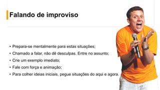 Falando de improviso
• Prepara-se mentalmente para estas situações;
• Chamado a falar, não dê desculpas. Entre no assunto;
• Crie um exemplo imediato;
• Fale com força e animação;
• Para colher ideias iniciais, pegue situações do aqui e agora.
 