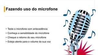 Fazendo uso do microfone
• Teste o microfone com antecedência
• Conheça a sensibilidade do microfone
• Cheque o retorno do seu microfone
• Esteja atento para o volume da sua voz
 