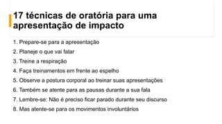 17 técnicas de oratória para uma
apresentação de impacto
1. Prepare-se para a apresentação
2. Planeje o que vai falar
3. Treine a respiração
4. Faça treinamentos em frente ao espelho
5. Observe a postura corporal ao treinar suas apresentações
6. Também se atente para as pausas durante a sua fala
7. Lembre-se: Não é preciso ficar parado durante seu discurso
8. Mas atente-se para os movimentos involuntários
 