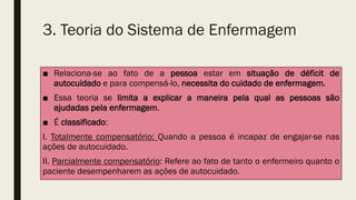 3. Teoria do Sistema de Enfermagem
■ Relaciona-se ao fato de a pessoa estar em situação de déficit de
autocuidado e para compensá-lo, necessita do cuidado de enfermagem.
■ Essa teoria se limita a explicar a maneira pela qual as pessoas são
ajudadas pela enfermagem.
■ É classificado:
I. Totalmente compensatório: Quando a pessoa é incapaz de engajar-se nas
ações de autocuidado.
II. Parcialmente compensatório: Refere ao fato de tanto o enfermeiro quanto o
paciente desempenharem as ações de autocuidado.
 
