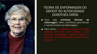 TEORIA DE ENFERMAGEM DO
DEFICIT DO AUTOCUIDADO
DOROTHEA OREM
■ Uma das primeiras teóricas de
enfermagem, Orem, contribuiu para formar
o conhecimento na enfermagem.
■ Para Orem, o cuidado é próprio da ação
positiva que tem uma prática e um
caminho terapêutico, visando manter e
promover o funcionamento normal do ser
humano.
 