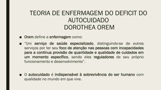 TEORIA DE ENFERMAGEM DO DEFICIT DO
AUTOCUIDADO
DOROTHEA OREM
■ Orem define a enfermagem como:
■ “Um serviço de saúde especializado, distinguindo-se de outros
serviços por ter seu foco de atenção nas pessoas com incapacidades
para a contínua provisão de quantidade e qualidade de cuidados em
um momento específico, sendo eles reguladores de seu próprio
funcionamento e desenvolvimento”.
■ O autocuidado é indispensável à sobrevivência do ser humano com
qualidade no mundo em que vive.
 