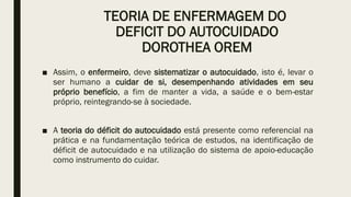 TEORIA DE ENFERMAGEM DO
DEFICIT DO AUTOCUIDADO
DOROTHEA OREM
■ Assim, o enfermeiro, deve sistematizar o autocuidado, isto é, levar o
ser humano a cuidar de si, desempenhando atividades em seu
próprio benefício, a fim de manter a vida, a saúde e o bem-estar
próprio, reintegrando-se à sociedade.
■ A teoria do déficit do autocuidado está presente como referencial na
prática e na fundamentação teórica de estudos, na identificação de
déficit de autocuidado e na utilização do sistema de apoio-educação
como instrumento do cuidar.
 