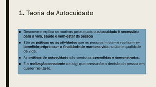 1. Teoria de Autocuidado
■ Descreve e explica os motivos pelos quais o autocuidado é necessário
para a vida, saúde e bem-estar da pessoa
■ São as práticas ou as atividades que as pessoas iniciam e realizam em
benefício próprio com a finalidade de manter a vida, saúde e qualidade
de vida.
■ As práticas de autocuidado são condutas aprendidas e demonstradas.
■ É a realização consciente de algo que pressupõe a decisão da pessoa em
querer realiza-lo.
 