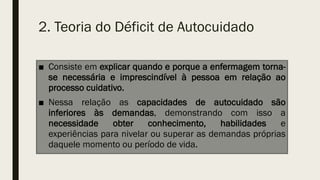 2. Teoria do Déficit de Autocuidado
■ Consiste em explicar quando e porque a enfermagem torna-
se necessária e imprescindível à pessoa em relação ao
processo cuidativo.
■ Nessa relação as capacidades de autocuidado são
inferiores às demandas, demonstrando com isso a
necessidade obter conhecimento, habilidades e
experiências para nivelar ou superar as demandas próprias
daquele momento ou período de vida.
 