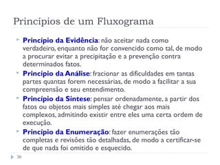 Princípios de um Fluxograma
 Princípio da Evidência: não aceitar nada como
verdadeiro, enquanto não for convencido como tal, de modo
a procurar evitar a precipitação e a prevenção contra
determinados fatos.
 Princípio da Análise: fracionar as dificuldades em tantas
partes quantas forem necessárias, de modo a facilitar a sua
compreensão e seu entendimento.
 Princípio da Síntese: pensar ordenadamente, a partir dos
fatos ou objetos mais simples até chegar aos mais
complexos, admitindo existir entre eles uma certa ordem de
execução.
 Princípio da Enumeração: fazer enumerações tão
completas e revisões tão detalhadas, de modo a certificar-se
de que nada foi omitido e esquecido.
30
 