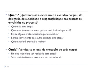 32
 Quem? (Questiona-se a extensão e a exatidão do grau de
delegação de autoridade e responsabilidade das pessoas as
envolvidas no processo)
 Quem faz esta etapa?
 Quem está executando é a pessoa mais indicada para tal?
 Existe alguém mais capacitado para realizá-la?
 É mais conveniente que outro execute esta etapa?
 Quem poderá executá-la melhor?
 Onde? (Verifica-se o local de execução de cada etapa)
 Em que local deve ser realizado esta etapa?
 Seria mais facilmente executada em outro local?
 