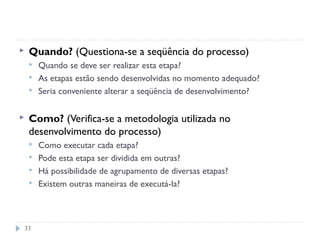 33
 Quando? (Questiona-se a seqüência do processo)
 Quando se deve ser realizar esta etapa?
 As etapas estão sendo desenvolvidas no momento adequado?
 Seria conveniente alterar a seqüência de desenvolvimento?
 Como? (Verifica-se a metodologia utilizada no
desenvolvimento do processo)
 Como executar cada etapa?
 Pode esta etapa ser dividida em outras?
 Há possibilidade de agrupamento de diversas etapas?
 Existem outras maneiras de executá-la?
 