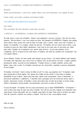 AULA 5: OS ESPÍRITOS, A FORMA DOS ESPÍRITOS E PERISPÍRITO
Recepção:
Música para harmonização e vários livros espíritas infantis para serem manuseados até a chegada de todos
Cantar a música que estamos ensaiando para Semana Espírita
www.cefak.org.br/index.php/meimei-musicas.html
Prece Inicial:
Prece espontânea feita pela educadora ou pelo aluno que quiser
CAPÍTULO 5 – OS ESPÍRITOS, A FORMA DOS ESPÍRITOS E PERISPÍRITO
De onde vieram e como são os Espíritos Existem seres inteligentes a povoar o Universo. Eles não tem corpos
materiais. Não são divinos e, sim, seres criados por Deus. São chamados de ESPÍRITOS. Ninguém sabe quando
foram criados. Deus, porém criou cada um deles com muito amor e carinho. Assim como criou os animais, as
plantas e as montanhas. E os continua criando dia após dia. Os Espíritos não tem corpos como as flores, como
as pedras ou como nós. Mas é difícil entendermos o que é não ter um corpo, uma vez que temos um. Ainda
mais sendo o Espírito um ser inteligente que, mesmo sendo invisível, vez por outra podemos vê-los.
Complicado, não? E se quem tem um corpo morre, os Espíritos, não tendo um, poderão viver eternamente? Isso
é um grande mistério.
Nossos Mundos Existem um outro mundo além daquele em que vivemos. Um mundo habitado pelos Espíritos.
Um mundo mais importante que o nosso! Pois se o planeta Terra um dia deixasse de existir, o mundo espiritual
permaneceria inteiro, povoado de seres inteligentes. O mundo terreno e o mundo espiritual, porém, estão
ligados como o dia e a noite. E os Espíritos passeiam por eles, observando e ajudando as pessoas, dependendo
de sua evolução.
Os Espíritos têm forma? Qual é a forma do brilho do sol? E o vento, que aparência tem? Os Espíritos muito
puros podem não ter forma alguma. Eles apenas têm o brilho de uma estrela. E como todos os Espíritos,
dependendo de sua evolução, viajam para todo canto, rápido como o pensamento, pouco se importando se
percorreram quilômetros e quilômetros. E nada lhes barra a passagem, pois eles atravessam portas, muros e
paredes. Atravessam oceanos. Os Espíritos, porém, não podem estar em mais de um lugar ao mesmo tempo,
embora os iluminados possam irradiar seus pensamentos para todos os cantos do Universo.
O corpo do Espírito Os Espíritos têm um corpo semi-material que se chama PERISIPÍRITO. O Perispírito é
como se fosse uma roupa de vapor que cobre o Espírito. Ela é tão leve que não o impede de se transportar para
onde desejar. E para cada mundo que vai, o Espírito pode mudar de roupa. Pode vestir-se da forma que quiser.
Tudo lhe é possível, conforme sua vontade e evolução. Pode até ser visto, como também tocado.
Plano de Aula:
Para os menores:
 