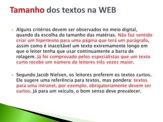  Alguns critérios devem ser observados no meio digital,
quando da escolha do tamanho das matérias. Não faz sentido
criar um hipertexto para uma página que terá um parágrafo,
assim como é inaceitável um texto extremamente longo em
que o leitor tenha que usar continuamente a barra de
rolagem. Já foi comprovado pelos especialistas que um texto
curto recebe um número de leitores três vezes maior.
 Segundo Jacob Nielsen, os leitores preferem os textos curtos.
Ele sugere uma referência para textos, mas pondera: textos
para uma intranet, por exemplo, obrigatoriamente devem ser
curtos. Já para um veículo, o bom senso deve prevalecer.
 