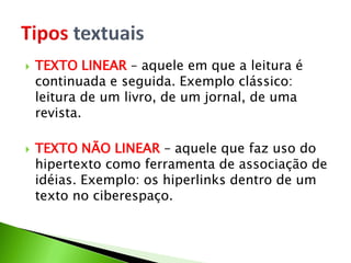  TEXTO LINEAR – aquele em que a leitura é
continuada e seguida. Exemplo clássico:
leitura de um livro, de um jornal, de uma
revista.
 TEXTO NÃO LINEAR – aquele que faz uso do
hipertexto como ferramenta de associação de
idéias. Exemplo: os hiperlinks dentro de um
texto no ciberespaço.
 