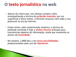  Apesar da crítica que, nos últimos tempos vinha
acompanhando a técnica da pirâmide invertida, por ser
superficial e diluir textos, a fórmula renasceu com todo o seu
potencial na era da internet.
 Como vimos, pela comprovação empírica, a técnica da
pirâmide invertida é hoje a melhor técnica utilizada para
transmissão objetiva de informação, ainda que mantenha os
pilares da linearidade.
 No entanto, a WEB deu a ela novas possibilidades,
proporcionadas pelo uso do Hipertexto.
 