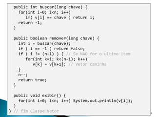 6
public int buscar(long chave) {
for(int i=0; i<n; i++)
if( v[i] == chave ) return i;
return -1;
}
public boolean remover(long chave) {
int i = buscar(chave);
if ( i == -1 ) return false;
if ( i != (n-1) ) { // Se NAO for o ultimo item
for(int k=i; k<(n-1); k++)
v[k] = v[k+1]; // Vetor caminha
}
n--;
return true;
}
public void exibir() {
for(int i=0; i<n; i++) System.out.println(v[i]);
}
} // fim Classe Vetor
 