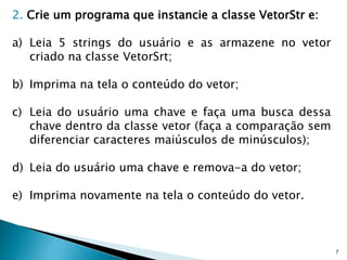 7
2. Crie um programa que instancie a classe VetorStr e:
a) Leia 5 strings do usuário e as armazene no vetor
criado na classe VetorSrt;
b) Imprima na tela o conteúdo do vetor;
c) Leia do usuário uma chave e faça uma busca dessa
chave dentro da classe vetor (faça a comparação sem
diferenciar caracteres maiúsculos de minúsculos);
d) Leia do usuário uma chave e remova-a do vetor;
e) Imprima novamente na tela o conteúdo do vetor.
 