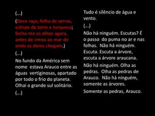 (...)
(Doce raça, folha de serras,
estirpe de torre e turquesa;
fecha-me os olhos agora,
antes de irmos ao mar de
onde as dores chegam.)
(...)
No fundo da América sem
nome estava Arauco entre as
águas vertiginosas, apartado
por todo o frio do planeta.
Olhai o grande sul solitário.
(...)
Tudo é silêncio de água e
vento.
(...)
Não há ninguém. Escutas? É
o passo do puma no ar e nas
folhas. Não há ninguém.
Escuta. Escuta a árvore,
escuta a árvore araucana.
Não há ninguém. Olha as
pedras. Olha as pedras de
Arauco. Não há ninguém,
somente as árvores.
Somente as pedras, Arauco.
 