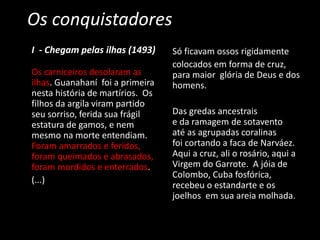 Os conquistadores
I - Chegam pelas ilhas (1493)
Os carniceiros desolaram as
ilhas. Guanahaní foi a primeira
nesta história de martírios. Os
filhos da argila viram partido
seu sorriso, ferida sua frágil
estatura de gamos, e nem
mesmo na morte entendiam.
Foram amarrados e feridos,
foram queimados e abrasados,
foram mordidos e enterrados.
(...)
Só ficavam ossos rigidamente
colocados em forma de cruz,
para maior glória de Deus e dos
homens.
Das gredas ancestrais
e da ramagem de sotavento
até as agrupadas coralinas
foi cortando a faca de Narváez.
Aqui a cruz, ali o rosário, aqui a
Virgem do Garrote. A jóia de
Colombo, Cuba fosfórica,
recebeu o estandarte e os
joelhos em sua areia molhada.
 