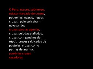 O Peru, escuro, submerso,
estava marcado de cruzes,
pequenas, negras, negras
cruzes pelo sul saíram
navegando:
cruzes para as agonias,
cruzes peludas e afiadas,
cruzes com ganchos de
réptil, cruzes salpicadas de
pústulas, cruzes como
pernas de aranha,
sombrias cruzes
caçadoras.
 