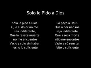 Solo le Pido a Dios
Sólo le pido a Dios
Que el dolor no me
sea indiferente,
Que la reseca muerte
no me encuentre
Vacío y solo sin haber
hecho lo suficiente
Só peço a Deus
Que a dor não me
seja indiferente
Que a seca morte
não me encontre
Vazio e só sem ter
feito o suficiente
 