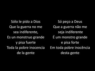 Sólo le pido a Dios
Que la guerra no me
sea indiferente,
Es un monstruo grande
y pisa fuerte
Toda la pobre inocencia
de la gente
Só peço a Deus
Que a guerra não me
seja indiferente
É um monstro grande
e pisa forte
Em toda pobre inocência
desta gente
 