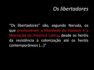 Os libertadores
“Os libertadores” são, segundo Neruda, os
que promoveram a liberdade do homem e a
libertação da América Latina, desde os heróis
da resistência à colonização até os heróis
contemporâneos (...)”
 