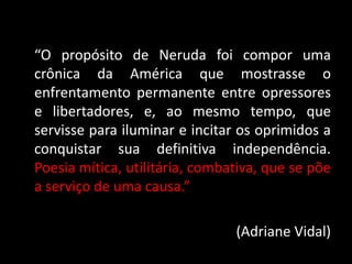 “O propósito de Neruda foi compor uma
crônica da América que mostrasse o
enfrentamento permanente entre opressores
e libertadores, e, ao mesmo tempo, que
servisse para iluminar e incitar os oprimidos a
conquistar sua definitiva independência.
Poesia mítica, utilitária, combativa, que se põe
a serviço de uma causa.”
(Adriane Vidal)
 