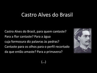 Castro Alves do Brasil
Castro Alves do Brasil, para quem cantaste?
Para a flor cantaste? Para a água
cuja formosura diz palavras às pedras?
Cantaste para os olhos para o perfil recortado
da que então amaste? Para a primavera?
(...)
 