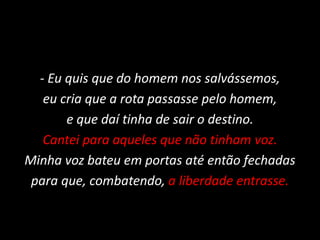 - Eu quis que do homem nos salvássemos,
eu cria que a rota passasse pelo homem,
e que daí tinha de sair o destino.
Cantei para aqueles que não tinham voz.
Minha voz bateu em portas até então fechadas
para que, combatendo, a liberdade entrasse.
 