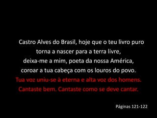 Castro Alves do Brasil, hoje que o teu livro puro
torna a nascer para a terra livre,
deixa-me a mim, poeta da nossa América,
coroar a tua cabeça com os louros do povo.
Tua voz uniu-se à eterna e alta voz dos homens.
Cantaste bem. Cantaste como se deve cantar.
Páginas 121-122
 