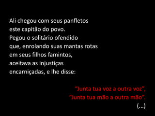 Ali chegou com seus panfletos
este capitão do povo.
Pegou o solitário ofendido
que, enrolando suas mantas rotas
em seus filhos famintos,
aceitava as injustiças
encarniçadas, e lhe disse:
“Junta tua voz a outra voz”,
“Junta tua mão a outra mão”.
(...)
 